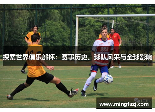 探索世界俱乐部杯：赛事历史、球队风采与全球影响